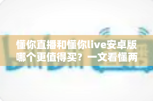 懂你直播和懂你live安卓版哪个更值得买？一文看懂两款应用的差异与选购建议