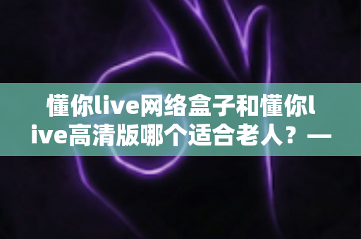 懂你live网络盒子和懂你live高清版哪个适合老人？——子女必看的孝心选购指南