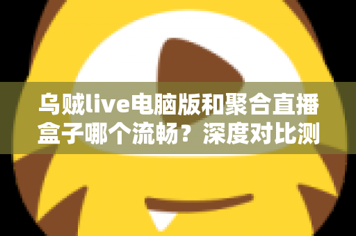 乌贼live电脑版和聚合直播盒子哪个流畅？深度对比测评助你选择最佳直播工具
