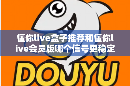 懂你live盒子推荐和懂你live会员版哪个信号更稳定？深度对比与实用选购指南