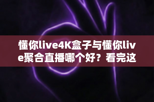 懂你live4K盒子与懂你live聚合直播哪个好？看完这篇对比分析再决定