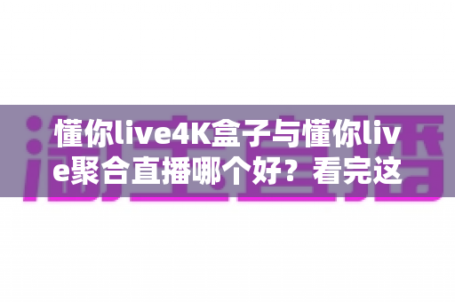懂你live4K盒子与懂你live聚合直播哪个好？看完这篇对比分析再决定
