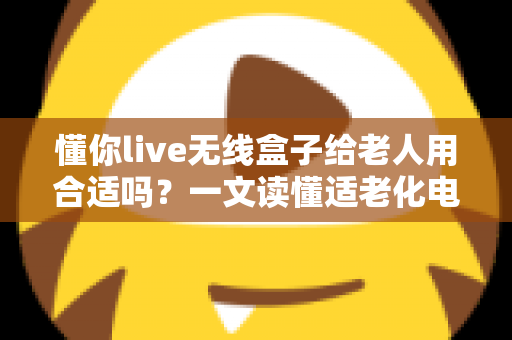 懂你live无线盒子给老人用合适吗？一文读懂适老化电视盒子的真实体验与选购建议
