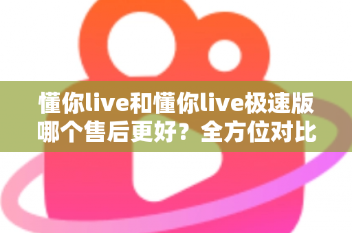 懂你live和懂你live极速版哪个售后更好？全方位对比分析帮你做出明智选择