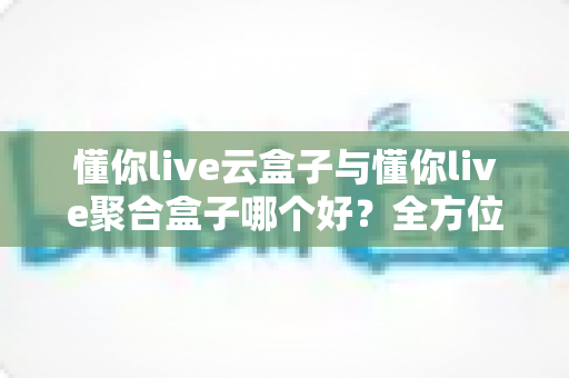 懂你live云盒子与懂你live聚合盒子哪个好？全方位深度对比与选购指南