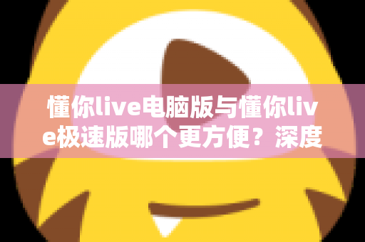 懂你live电脑版与懂你live极速版哪个更方便?深度对比帮你一次选对 懂你live电脑版与懂你live极速版哪个更方便?深度对比帮你一次选对