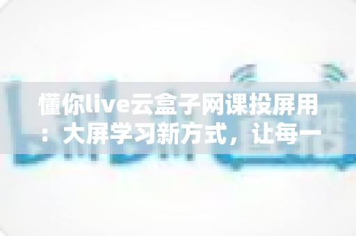 懂你live云盒子网课投屏用:大屏学习新方式,让每一节网课都看得更清楚、学得更舒心 懂你live云盒子网课投屏用:大屏学习新方式,让每一节网课都看得更清楚、学得更舒心