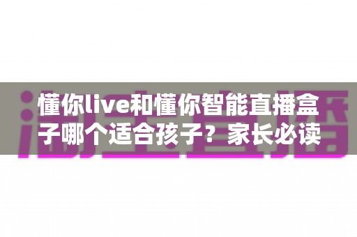 懂你live和懂你智能直播盒子哪个适合孩子？家长必读的深度选购对比指南与实用建议