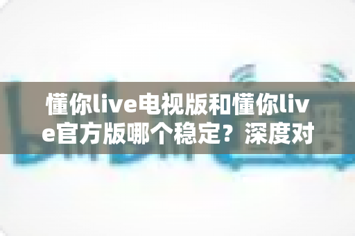 懂你live电视版和懂你live官方版哪个稳定？深度对比评测为你揭开答案
