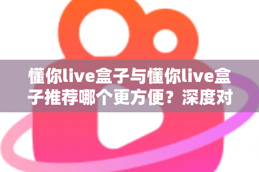 懂你live盒子与懂你live盒子推荐哪个更方便?深度对比解析助你轻松做选择 懂你live盒子与懂你live盒子推荐哪个更方便?深度对比解析助你轻松做选择