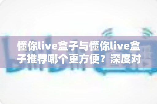 懂你live盒子与懂你live盒子推荐哪个更方便？深度对比解析助你轻松做选择