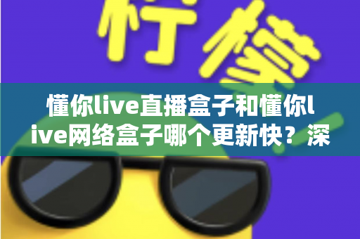 懂你live直播盒子和懂你live网络盒子哪个更新快？深度对比解析与实用选购指南