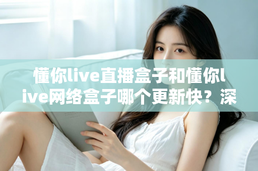 懂你live直播盒子和懂你live网络盒子哪个更新快？深度对比解析与实用选购指南