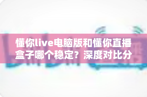 懂你live电脑版和懂你直播盒子哪个稳定？深度对比分析与选购指南