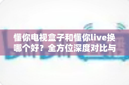 懂你电视盒子和懂你live换哪个好？全方位深度对比与选购决策指南