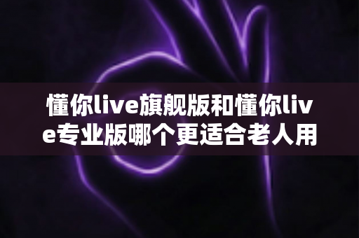懂你live旗舰版和懂你live专业版哪个更适合老人用？一文读懂两大版本差异，帮爸妈选对不花冤枉钱