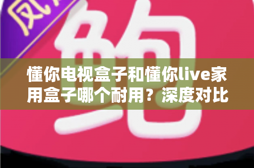 懂你电视盒子和懂你live家用盒子哪个耐用？深度对比评测帮你选对不选贵