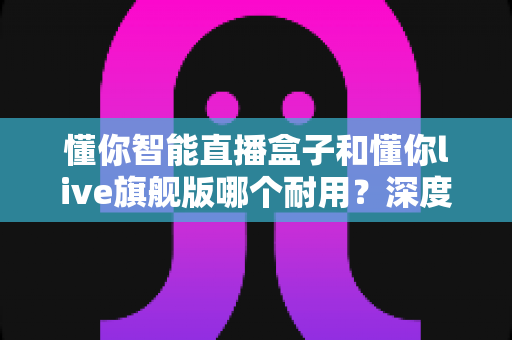 懂你智能直播盒子和懂你live旗舰版哪个耐用?深度对比解析帮你选对设备 懂你智能直播盒子和懂你live旗舰版哪个耐用?深度对比解析帮你选对设备