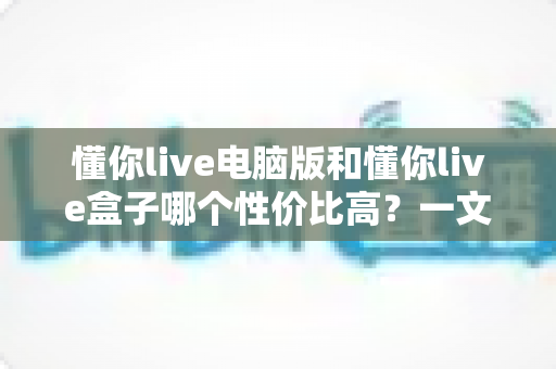 懂你live电脑版和懂你live盒子哪个性价比高？一文读懂两大方案的真实差异与明智之选