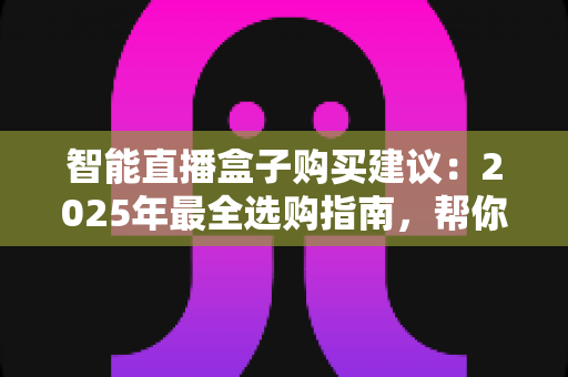 智能直播盒子购买建议：2025年最全选购指南，帮你避开90%的坑