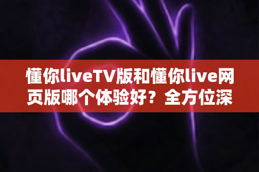 懂你liveTV版和懂你live网页版哪个体验好？全方位深度对比助你选出最适合自己的版本