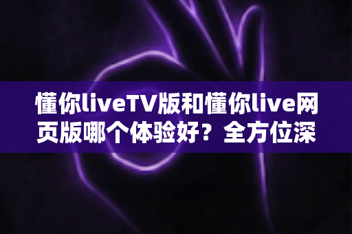 懂你liveTV版和懂你live网页版哪个体验好？全方位深度对比助你选出最适合自己的版本