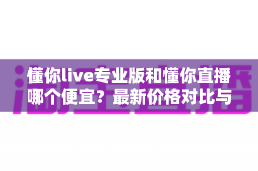 懂你live专业版和懂你直播哪个便宜?最新价格对比与选购省钱全攻略 懂你live专业版和懂你直播哪个便宜?最新价格对比与选购省钱全攻略