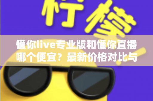 懂你live专业版和懂你直播哪个便宜？最新价格对比与选购省钱全攻略