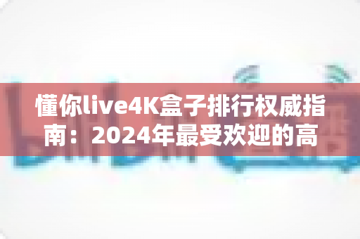 懂你live4K盒子排行权威指南：2024年最受欢迎的高清电视盒子精选推荐