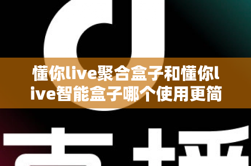 懂你live聚合盒子和懂你live智能盒子哪个使用更简单？全面对比评测帮你选对不选贵