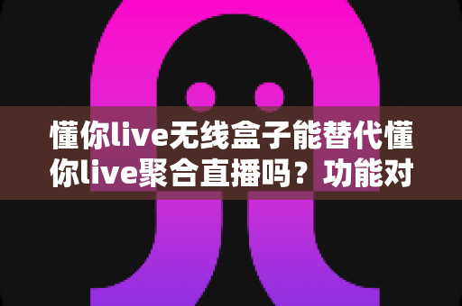 懂你live无线盒子能替代懂你live聚合直播吗?功能对比与选择指南全解析 懂你live无线盒子能替代懂你live聚合直播吗?功能对比与选择指南全解析