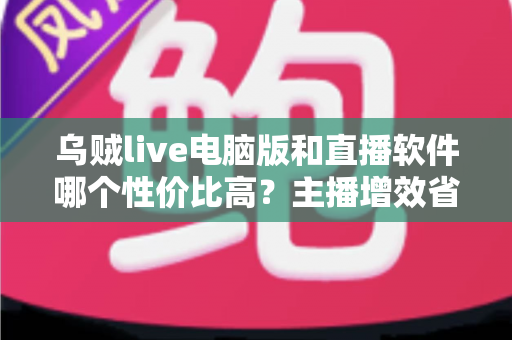乌贼live电脑版和直播软件哪个性价比高？主播增效省钱的全维度对比指南