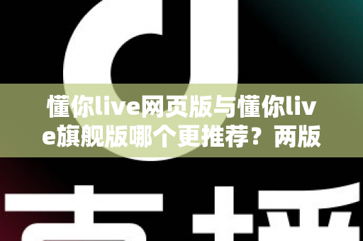 懂你live网页版与懂你live旗舰版哪个更推荐？两版本全维度对比，帮你选对不踩坑