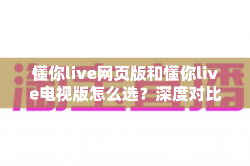 懂你live网页版和懂你live电视版怎么选？深度对比两大版本，助你找到最适合自己的观看方式