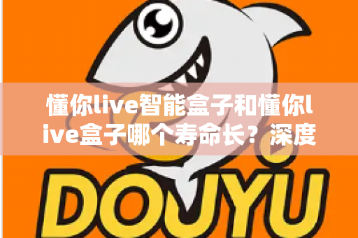 懂你live智能盒子和懂你live盒子哪个寿命长？深度解析两大设备的耐用性与选购指南