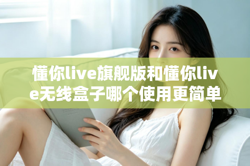 懂你live旗舰版和懂你live无线盒子哪个使用更简单？一篇文章帮你彻底搞懂选购难题