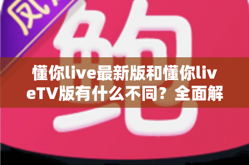 懂你live最新版和懂你liveTV版有什么不同？全面解析两大版本核心差异，帮你精准选出最适合自己的那一款