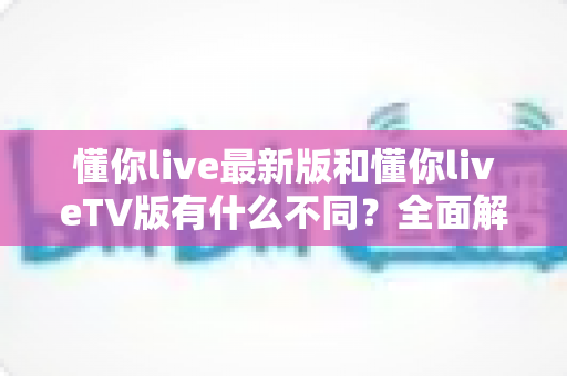 懂你live最新版和懂你liveTV版有什么不同？全面解析两大版本核心差异，帮你精准选出最适合自己的那一款
