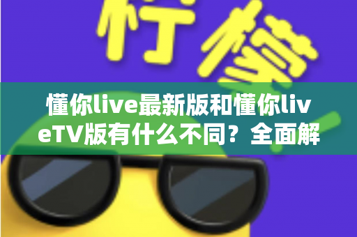 懂你live最新版和懂你liveTV版有什么不同？全面解析两大版本核心差异，帮你精准选出最适合自己的那一款