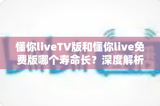 懂你liveTV版和懂你live免费版哪个寿命长？深度解析两大版本的持久度与选择指南