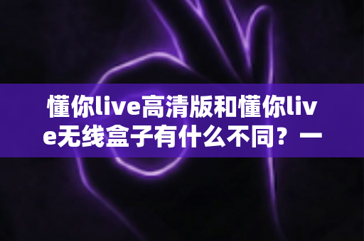 懂你live高清版和懂你live无线盒子有什么不同？一篇讲透两大版本差异的实用选购指南