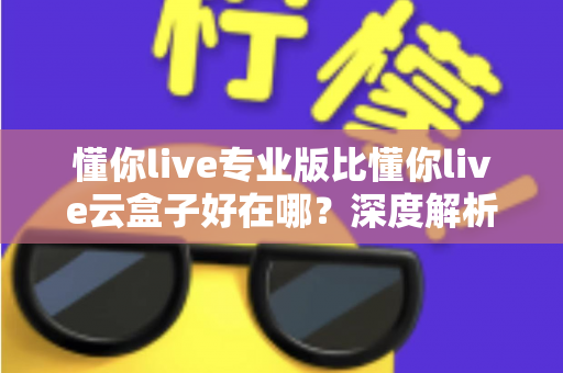 懂你live专业版比懂你live云盒子好在哪？深度解析专业版核心优势，帮你选出最适合的直播方案