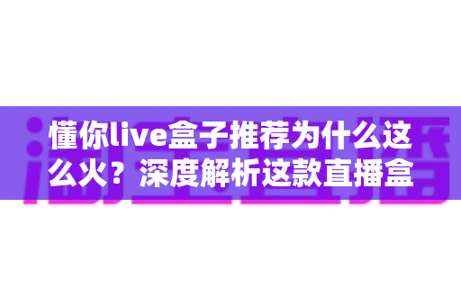 懂你live盒子推荐为什么这么火？深度解析这款直播盒子的走红密码与选购指南