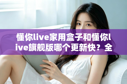 懂你live家用盒子和懂你live旗舰版哪个更新快?全方位深度对比与选购避坑指南 懂你live家用盒子和懂你live旗舰版哪个更新快?全方位深度对比与选购避坑指南
