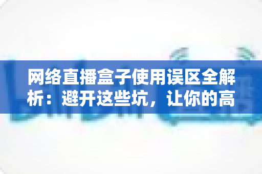 网络直播盒子使用误区全解析：避开这些坑，让你的高清直播体验瞬间升级