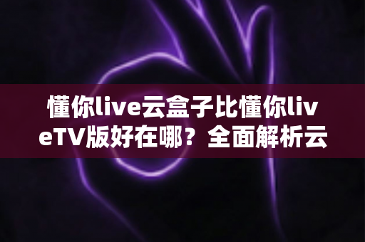 懂你live云盒子比懂你liveTV版好在哪?全面解析云盒子版本的核心优势与使用体验 懂你live云盒子比懂你liveTV版好在哪?全面解析云盒子版本的核心优势与使用体验