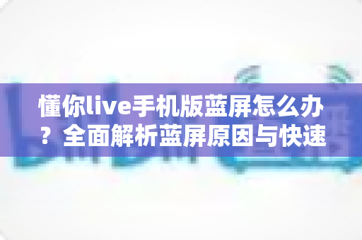 懂你live手机版蓝屏怎么办?全面解析蓝屏原因与快速修复方法指南 懂你live手机版蓝屏怎么办?全面解析蓝屏原因与快速修复方法指南