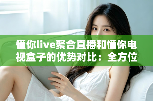 懂你live聚合直播和懂你电视盒子的优势对比:全方位解析助你选对大屏娱乐方案 懂你live聚合直播和懂你电视盒子的优势对比:全方位解析助你选对大屏娱乐方案