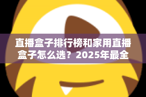 直播盒子排行榜和家用直播盒子怎么选?2025年最全选购指南助你一步到位 直播盒子排行榜和家用直播盒子怎么选?2025年最全选购指南助你一步到位