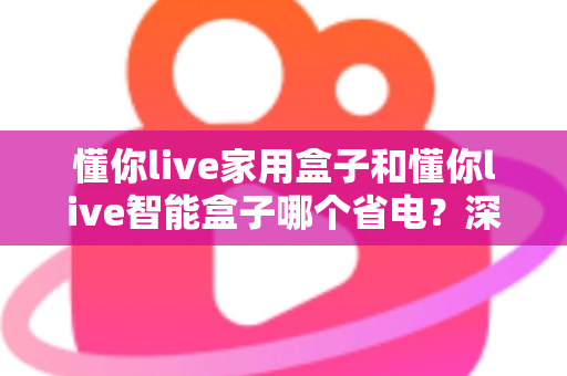 懂你live家用盒子和懂你live智能盒子哪个省电？深度耗电对比与省电选购全指南